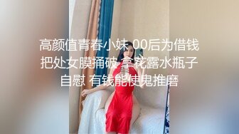 高颜值青春小妹 00后为借钱把处女膜捅破 拿花露水瓶子自慰 有钱能使鬼推磨