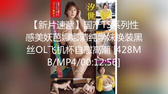 【新片速遞】国产TS系列性感美妖芭娜娜清纯学妹换装黑丝OL飞机杯自慰高潮 [428MB/MP4/00:12:56]