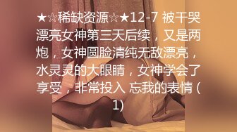 ★☆稀缺资源☆★12-7 被干哭漂亮女神第三天后续，又是两炮，女神圆脸清纯无敌漂亮，水灵灵的大眼睛，女神学会了享受，非常投入 忘我的表情 (1)