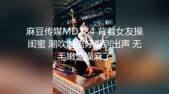 麻豆传媒MD284 背着女友操闺蜜 潮吹时捂好嘴别出声 无毛嫩逼操麻了