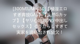 [300MIUM-650]【極淫エロすぎ奔放GAL】【天然Gカップ】【ヤリ心地激アツ中出しセックス】ぐうたらしすぎて実家を追い出され金欠！