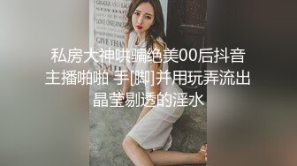 私房大神哄骗绝美00后抖音主播啪啪 手[脚]并用玩弄流出晶莹剔透的淫水