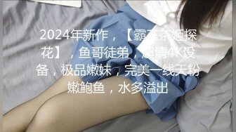 2024年新作，【霸王茶姬探花】，鱼哥徒弟，超清4K设备，极品嫩妹，完美一线天粉嫩鲍鱼，水多溢出