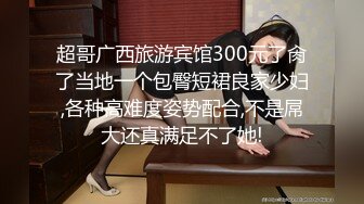 超哥广西旅游宾馆300元了肏了当地一个包臀短裙良家少妇,各种高难度姿势配合,不是屌大还真满足不了她!