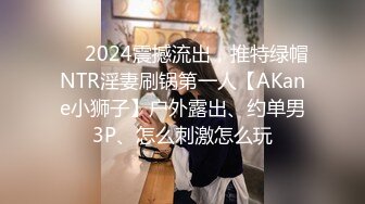 ❤️2024震撼流出，推特绿帽NTR淫妻刷锅第一人【AKane小狮子】户外露出、约单男3P、怎么刺激怎么玩