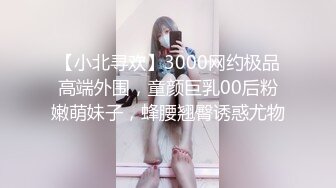 【小北寻欢】3000网约极品高端外围，童颜巨乳00后粉嫩萌妹子，蜂腰翘臀诱惑尤物