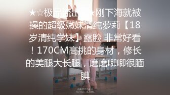 ★☆极品流出☆★刚下海就被操的超级嫩妹清纯萝莉【18岁清纯学妹】露脸 非常好看！170CM高挑的身材，修长的美腿大长腿，磨磨唧唧很腼腆