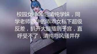 校园女神00后清纯学妹，同学老师眼中的乖乖女私下超级反差，扒开大腿插到子宫，直呼受不了，清纯与风骚并存