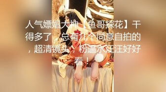 人气嫖娼大神【鱼哥探花】干得多了，总有几个同意自拍的，超清镜头，粉逼水汪汪好好看！