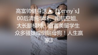 高富帅健身达人『Kenny`s』00后清纯学妹、南航空姐、大长腿模特、白富美留学生 众多骚婊成倒贴母狗！人生赢家3